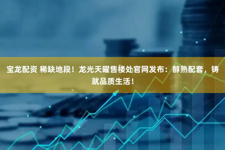 宝龙配资 稀缺地段！龙光天曜售楼处官网发布：醇熟配套，铸就品质生活！