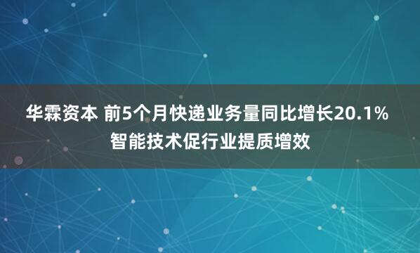 华霖资本 前5个月快递业务量同比增长20.1% 智能技术促行业提质增效