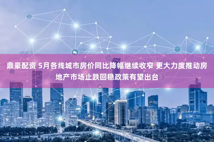 鼎豪配资 5月各线城市房价同比降幅继续收窄 更大力度推动房地产市场止跌回稳政策有望出台