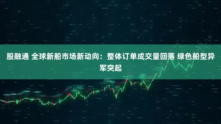 股融通 全球新船市场新动向：整体订单成交量回落 绿色船型异军突起