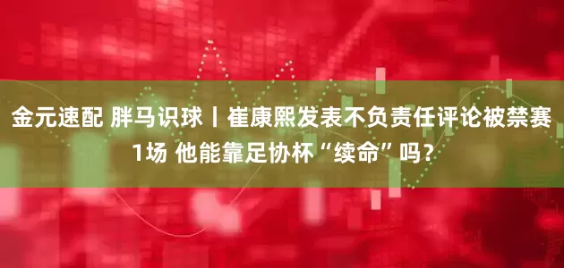 金元速配 胖马识球丨崔康熙发表不负责任评论被禁赛1场 他能靠足协杯“续命”吗？