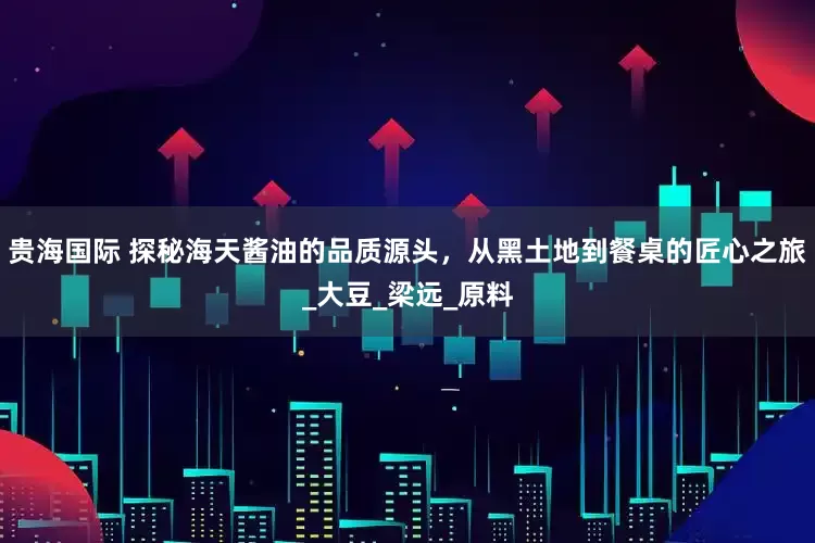 贵海国际 探秘海天酱油的品质源头，从黑土地到餐桌的匠心之旅_大豆_梁远_原料