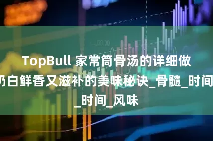 TopBull 家常筒骨汤的详细做法：奶白鲜香又滋补的美味秘诀_骨髓_时间_风味