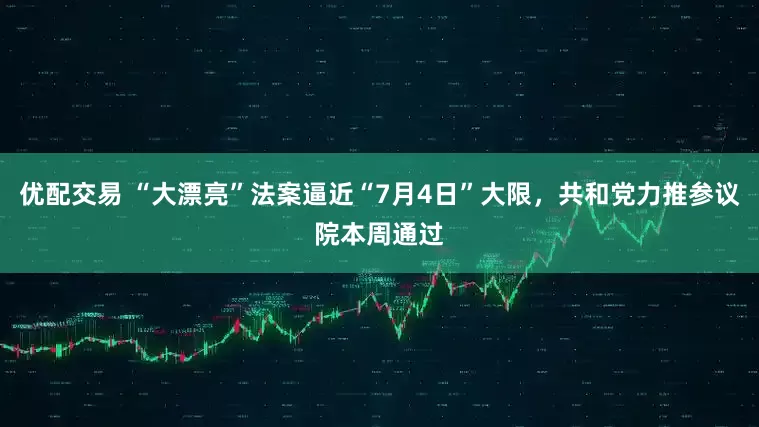 优配交易 “大漂亮”法案逼近“7月4日”大限，共和党力推参议院本周通过