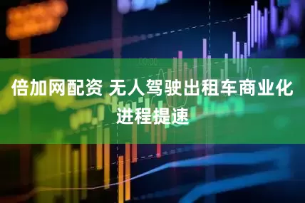 倍加网配资 无人驾驶出租车商业化进程提速