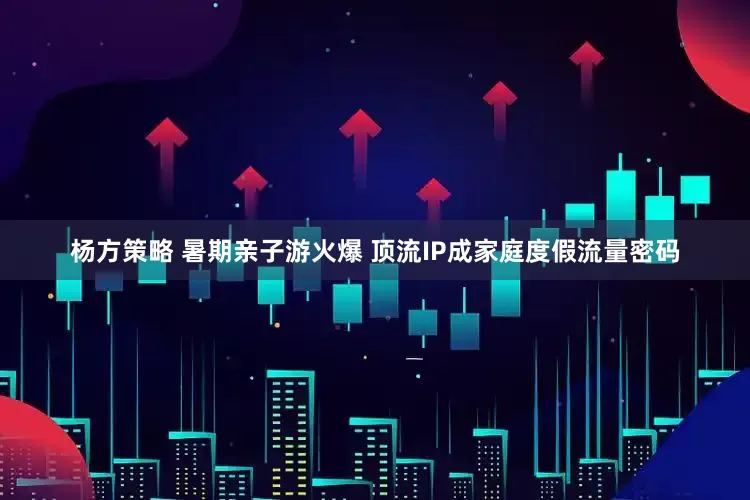 杨方策略 暑期亲子游火爆 顶流IP成家庭度假流量密码