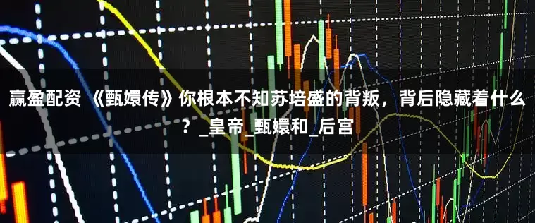 赢盈配资 《甄嬛传》你根本不知苏培盛的背叛，背后隐藏着什么？_皇帝_甄嬛和_后宫