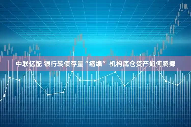 中联亿配 银行转债存量“缩编” 机构底仓资产如何腾挪