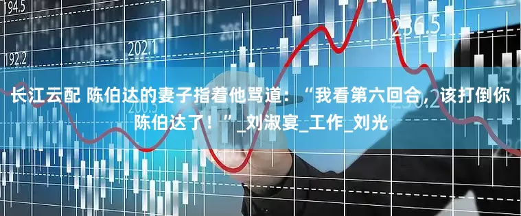 长江云配 陈伯达的妻子指着他骂道：“我看第六回合，该打倒你陈伯达了！”_刘淑宴_工作_刘光