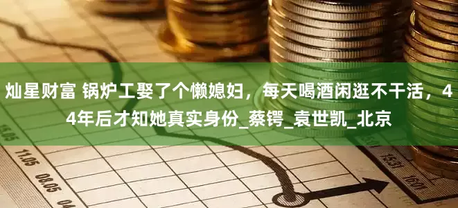 灿星财富 锅炉工娶了个懒媳妇，每天喝酒闲逛不干活，44年后才知她真实身份_蔡锷_袁世凯_北京