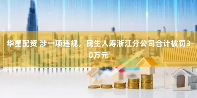 华星配资 涉一项违规，民生人寿浙江分公司合计被罚30万元