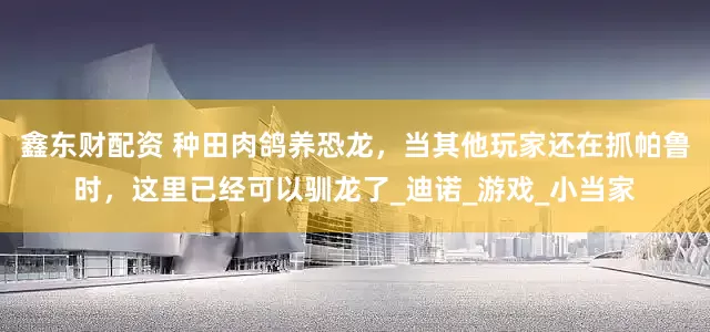 鑫东财配资 种田肉鸽养恐龙，当其他玩家还在抓帕鲁时，这里已经可以驯龙了_迪诺_游戏_小当家