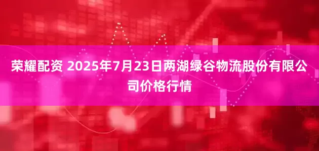 荣耀配资 2025年7月23日两湖绿谷物流股份有限公司价格行情