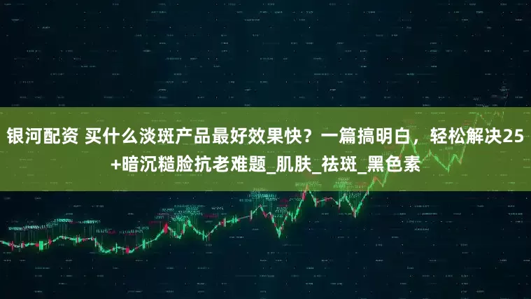 银河配资 买什么淡斑产品最好效果快？一篇搞明白，轻松解决25+暗沉糙脸抗老难题_肌肤_祛斑_黑色素