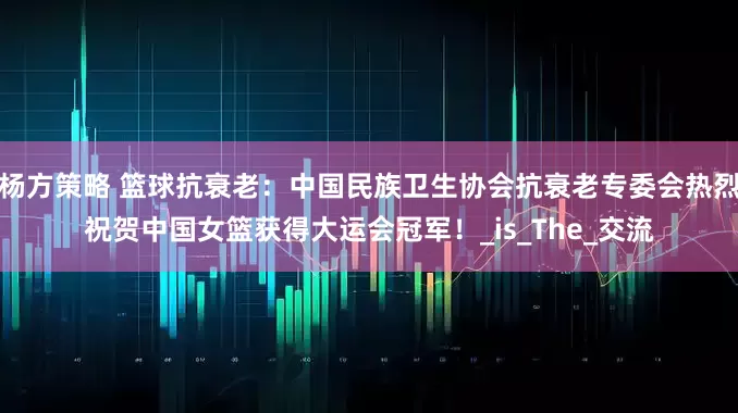 杨方策略 篮球抗衰老：中国民族卫生协会抗衰老专委会热烈祝贺中国女篮获得大运会冠军！_is_The_交流