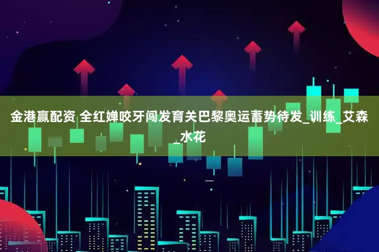 金港赢配资 全红婵咬牙闯发育关巴黎奥运蓄势待发_训练_艾森_水花