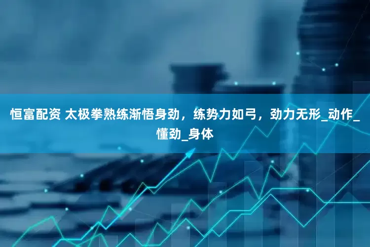 恒富配资 太极拳熟练渐悟身劲，练势力如弓，劲力无形_动作_懂劲_身体