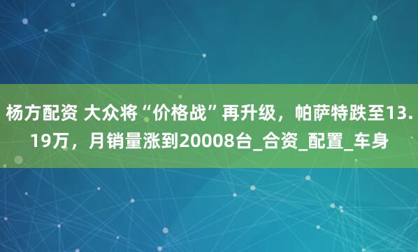 杨方配资 大众将“价格战”再升级，帕萨特跌至13.19万，月销量涨到20008台_合资_配置_车身
