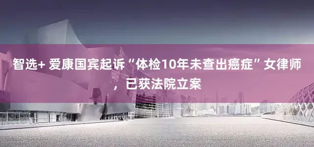 智选+ 爱康国宾起诉“体检10年未查出癌症”女律师，已获法院立案