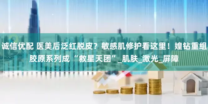 诚信优配 医美后泛红脱皮？敏感肌修护看这里！媓钻重组胶原系列成 “救星天团”_肌肤_激光_屏障