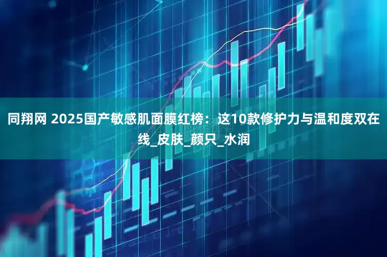 同翔网 2025国产敏感肌面膜红榜：这10款修护力与温和度双在线_皮肤_颜只_水润