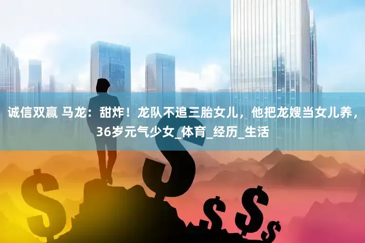 诚信双赢 马龙：甜炸！龙队不追三胎女儿，他把龙嫂当女儿养，36岁元气少女_体育_经历_生活