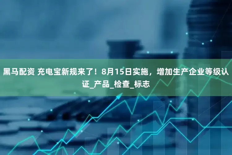 黑马配资 充电宝新规来了！8月15日实施，增加生产企业等级认证_产品_检查_标志