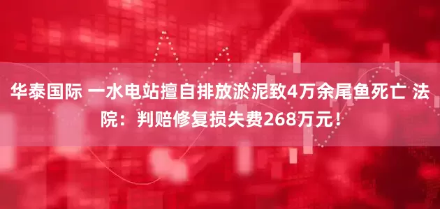 华泰国际 一水电站擅自排放淤泥致4万余尾鱼死亡 法院：判赔修复损失费268万元！