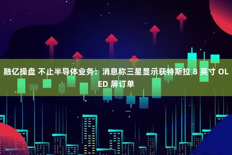 融亿操盘 不止半导体业务：消息称三星显示获特斯拉 8 英寸 OLED 屏订单