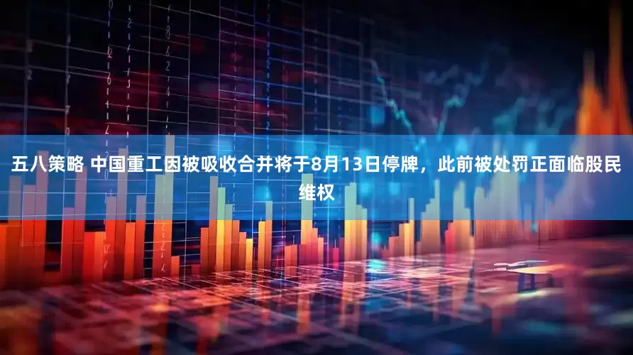 五八策略 中国重工因被吸收合并将于8月13日停牌，此前被处罚正面临股民维权