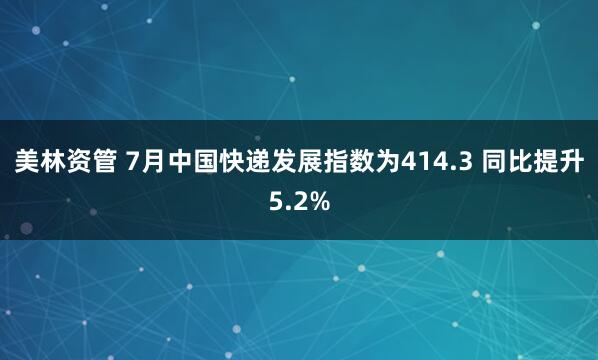 美林资管 7月中国快递发展指数为414.3 同比提升5.2%
