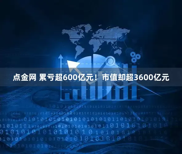 点金网 累亏超600亿元！市值却超3600亿元