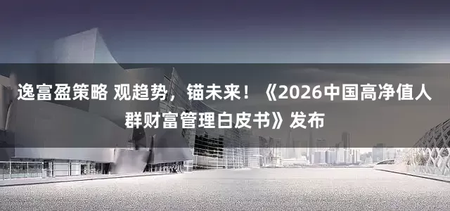逸富盈策略 观趋势，锚未来！《2026中国高净值人群财富管理白皮书》发布