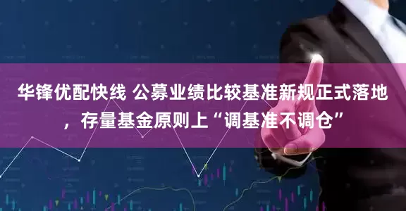 华锋优配快线 公募业绩比较基准新规正式落地，存量基金原则上“调基准不调仓”