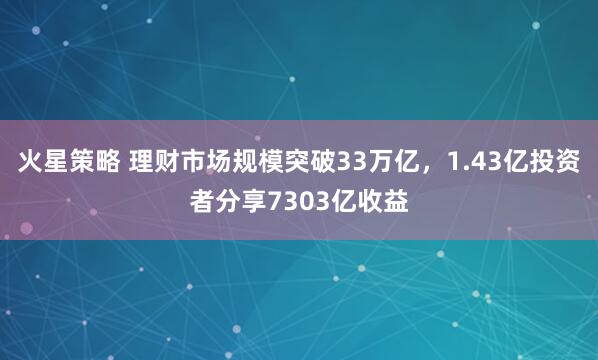 火星策略 理财市场规模突破33万亿，1.43亿投资者分享7303亿收益