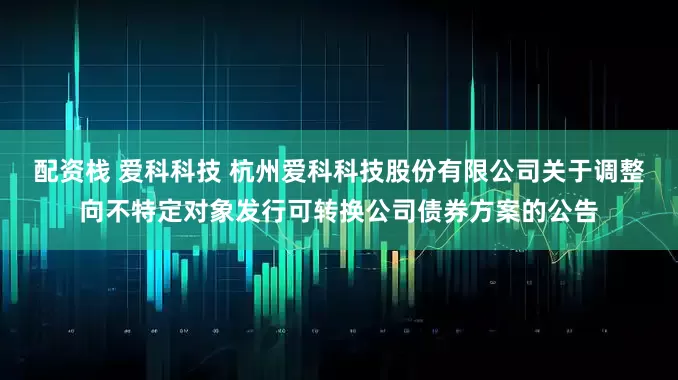 配资栈 爱科科技 杭州爱科科技股份有限公司关于调整向不特定对象发行可转换公司债券方案的公告