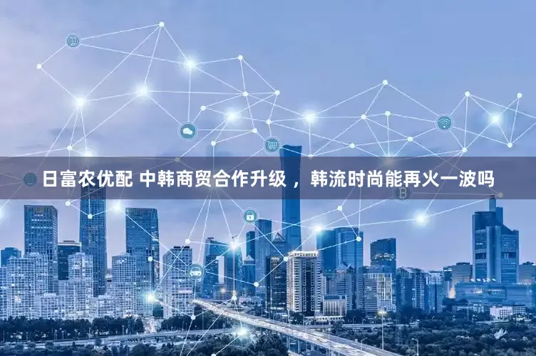 日富农优配 中韩商贸合作升级 ，韩流时尚能再火一波吗