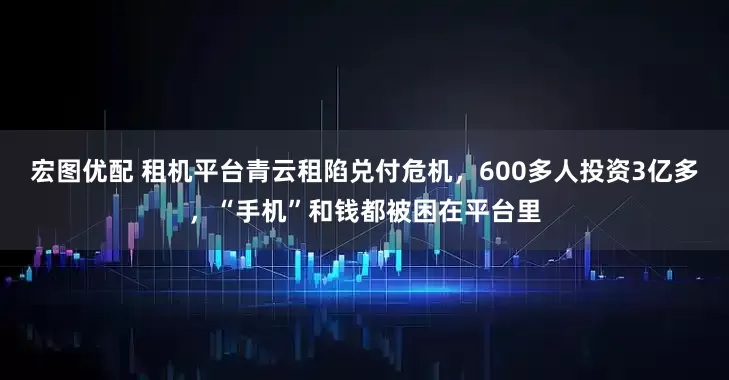 宏图优配 租机平台青云租陷兑付危机,600多人投资3亿多,“手机”和钱都被困在平台里