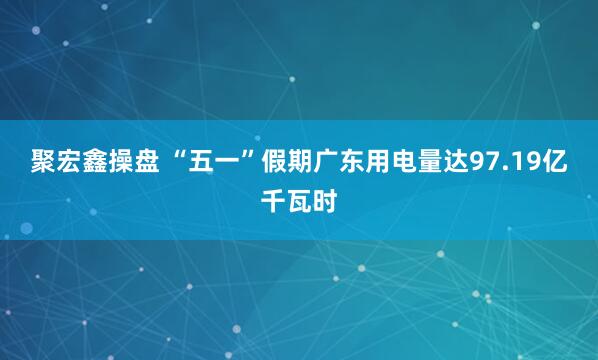 聚宏鑫操盘 “五一”假期广东用电量达97.19亿千瓦时